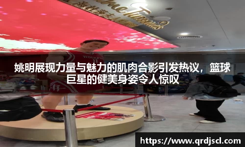 姚明展现力量与魅力的肌肉合影引发热议，篮球巨星的健美身姿令人惊叹